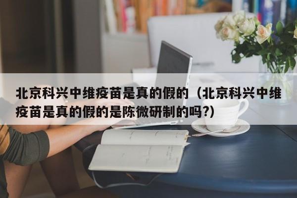 北京科兴中维疫苗是真的假的（北京科兴中维疫苗是真的假的是陈微研制的吗?）