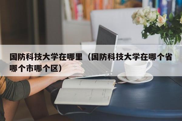 国防科技大学在哪里（国防科技大学在哪个省哪个市哪个区）