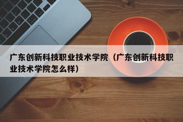 广东创新科技职业技术学院（广东创新科技职业技术学院怎么样）