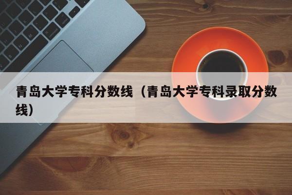 青岛大学专科分数线（青岛大学专科录取分数线）