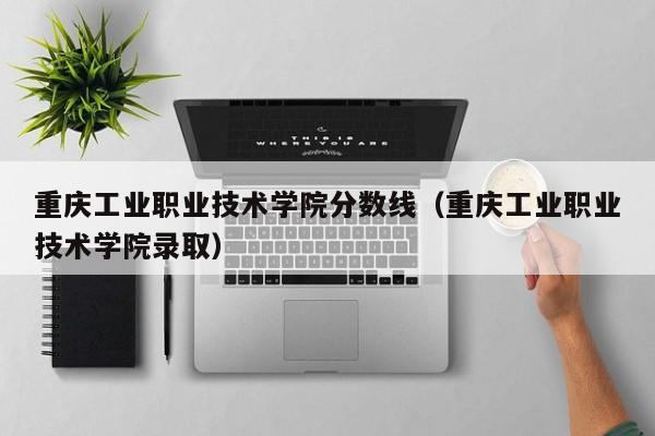 重庆工业职业技术学院分数线（重庆工业职业技术学院录取）