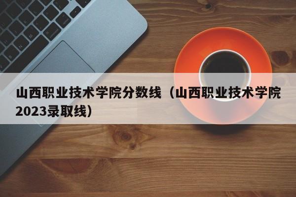 山西职业技术学院分数线（山西职业技术学院2023录取线）