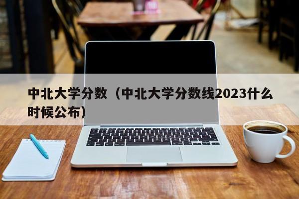 中北大学分数（中北大学分数线2023什么时候公布）