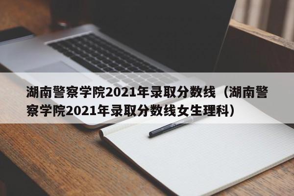 湖南警察学院2021年录取分数线（湖南警察学院2021年录取分数线女生理科）