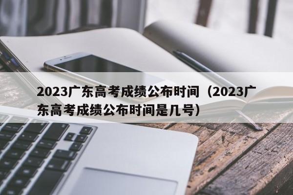 2023广东高考成绩公布时间（2023广东高考成绩公布时间是几号）