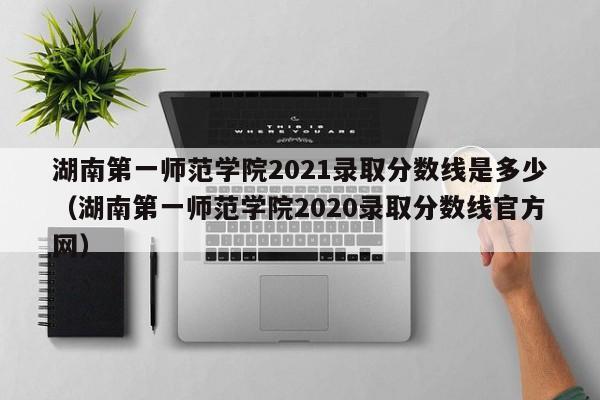 湖南第一师范学院2021录取分数线是多少（湖南第一师范学院2020录取分数线官方网）