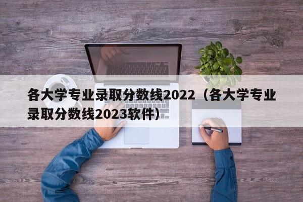 各大学专业录取分数线2022（各大学专业录取分数线2023软件）