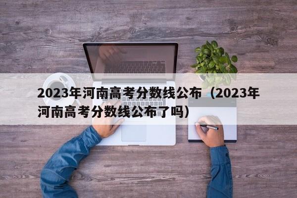 2023年河南高考分数线公布（2023年河南高考分数线公布了吗）