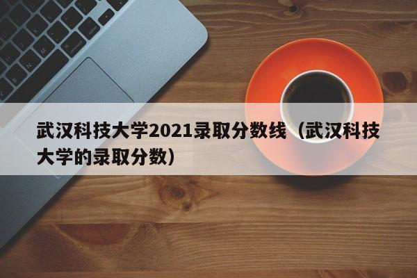 武汉科技大学2021录取分数线（武汉科技大学的录取分数）