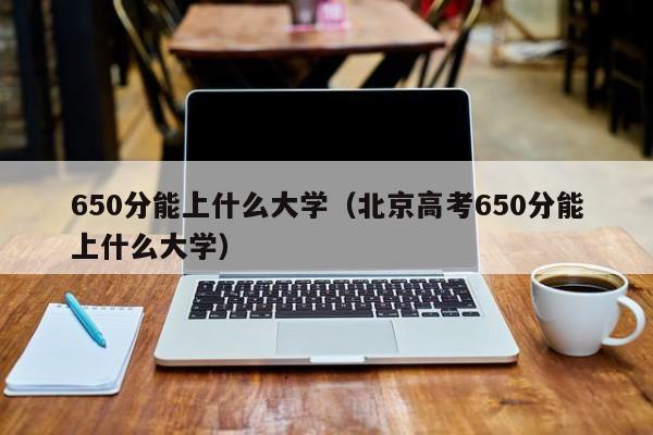 650分能上什么大学（北京高考650分能上什么大学）