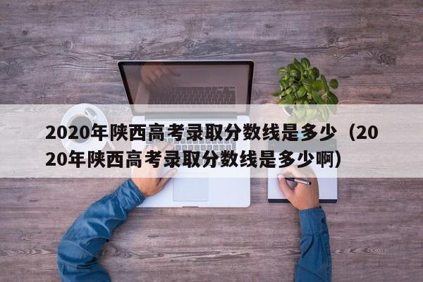 2020年陕西高考录取分数线是多少（2020年陕西高考录取分数线是多少啊）