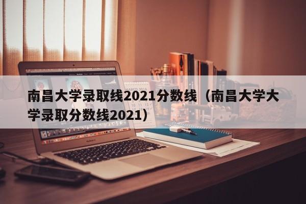 南昌大学录取线2021分数线（南昌大学大学录取分数线2021）