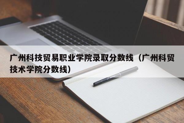 广州科技贸易职业学院录取分数线（广州科贸技术学院分数线）