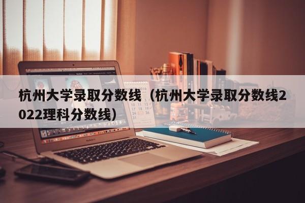 杭州大学录取分数线（杭州大学录取分数线2022理科分数线）