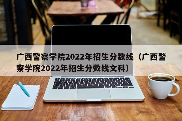 广西警察学院2022年招生分数线（广西警察学院2022年招生分数线文科）