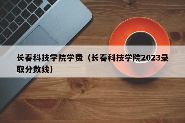 长春科技学院学费（长春科技学院2023录取分数线）