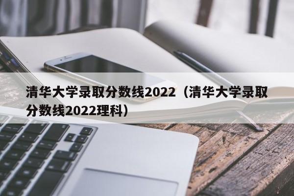 清华大学录取分数线2022（清华大学录取分数线2022理科）