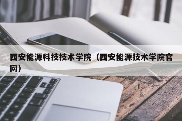 西安能源科技技术学院（西安能源技术学院官网）