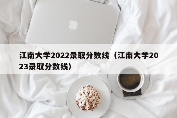 江南大学2022录取分数线（江南大学2023录取分数线）