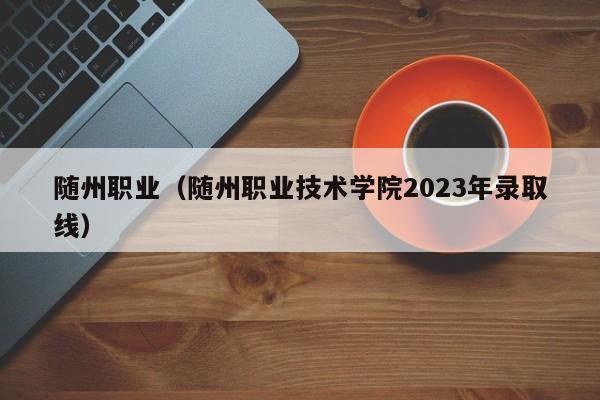 随州职业（随州职业技术学院2023年录取线）