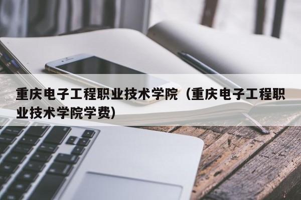 重庆电子工程职业技术学院（重庆电子工程职业技术学院学费）