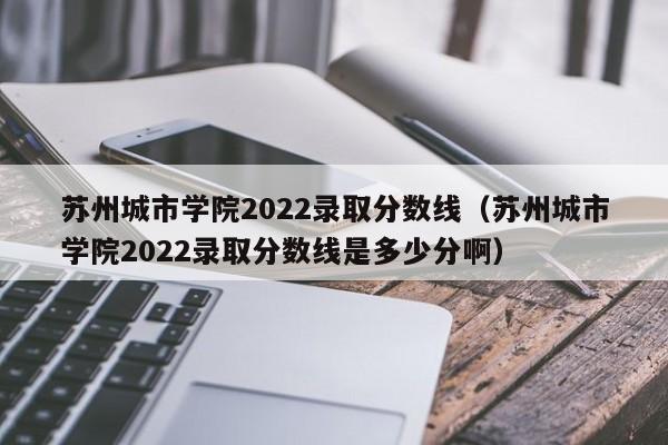 苏州城市学院2022录取分数线（苏州城市学院2022录取分数线是多少分啊）