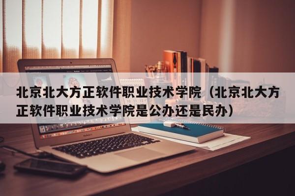 北京北大方正软件职业技术学院（北京北大方正软件职业技术学院是公办还是民办）