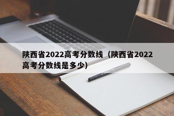 陕西省2022高考分数线（陕西省2022高考分数线是多少）