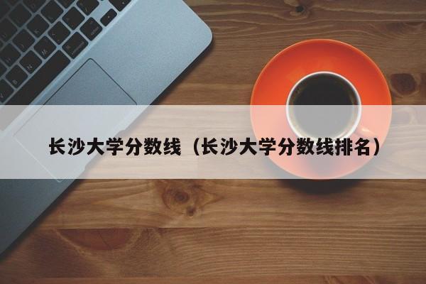 长沙大学分数线（长沙大学分数线排名）