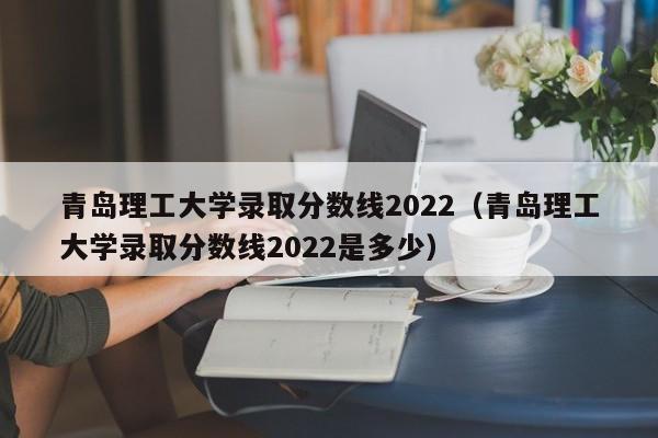 青岛理工大学录取分数线2022（青岛理工大学录取分数线2022是多少）