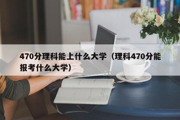 470分理科能上什么大学（理科470分能报考什么大学）