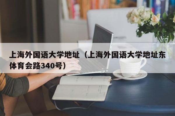 上海外国语大学地址（上海外国语大学地址东体育会路340号）