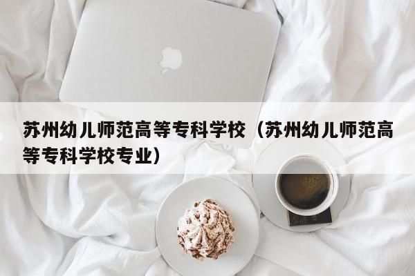 苏州幼儿师范高等专科学校（苏州幼儿师范高等专科学校专业）