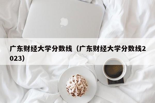 广东财经大学分数线（广东财经大学分数线2023）