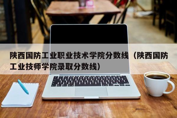 陕西国防工业职业技术学院分数线（陕西国防工业技师学院录取分数线）