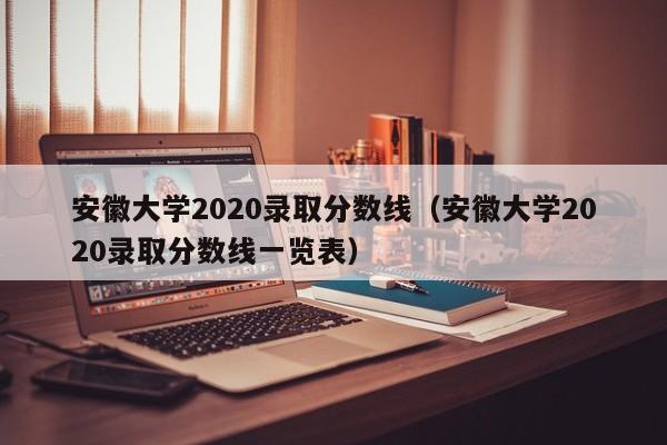 安徽大学2020录取分数线（安徽大学2020录取分数线一览表）