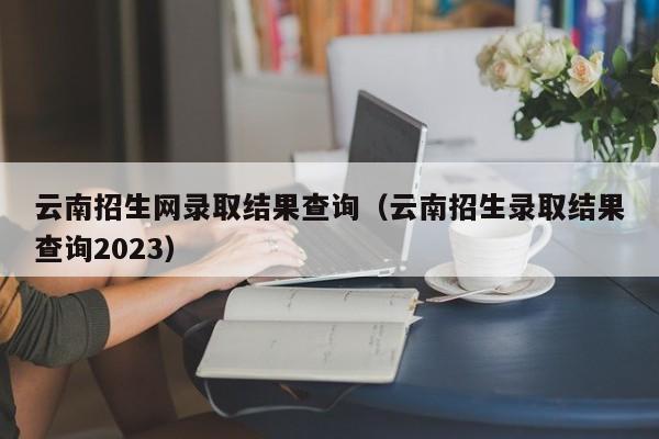 云南招生网录取结果查询（云南招生录取结果查询2023）