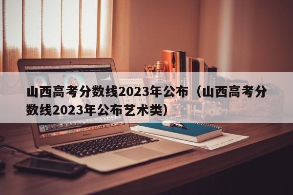 山西高考分数线2023年公布（山西高考分数线2023年公布艺术类）