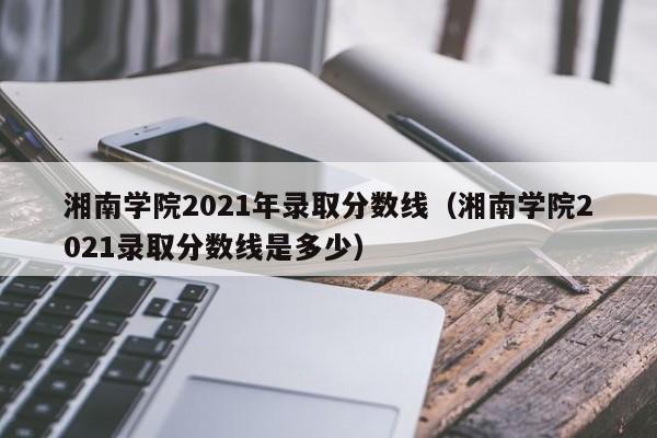 湘南学院2021年录取分数线（湘南学院2021录取分数线是多少）