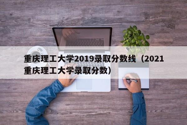 重庆理工大学2019录取分数线（2021重庆理工大学录取分数）