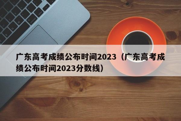 广东高考成绩公布时间2023（广东高考成绩公布时间2023分数线）