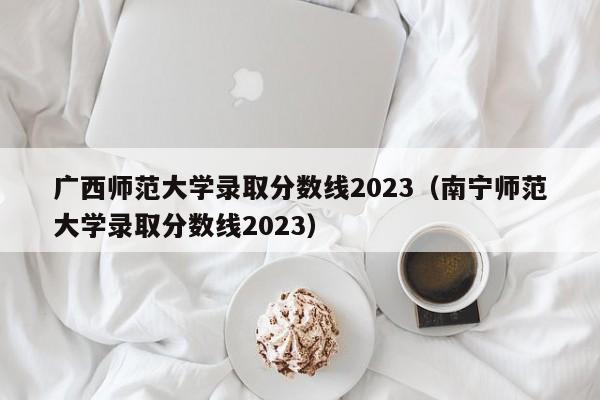 广西师范大学录取分数线2023（南宁师范大学录取分数线2023）