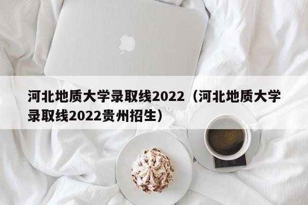 河北地质大学录取线2022（河北地质大学录取线2022贵州招生）