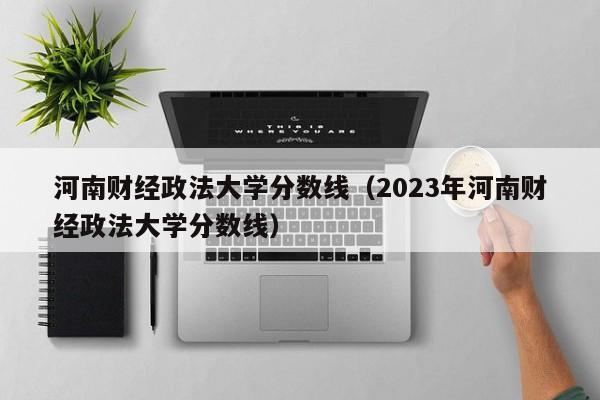 河南财经政法大学分数线（2023年河南财经政法大学分数线）