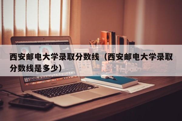 西安邮电大学录取分数线（西安邮电大学录取分数线是多少）