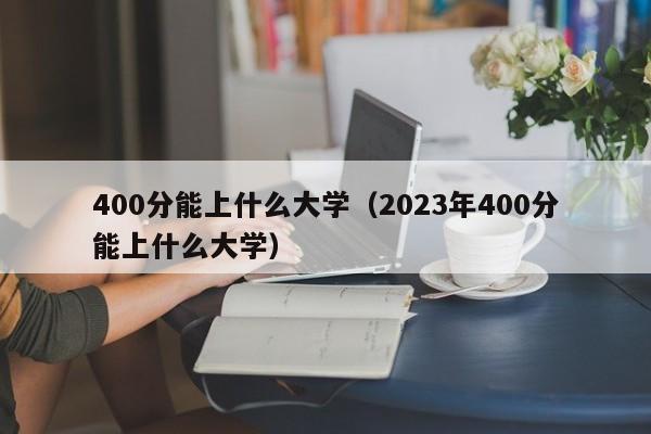 400分能上什么大学（2023年400分能上什么大学）