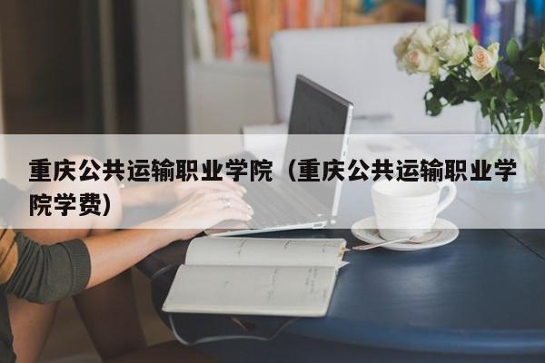 重庆公共运输职业学院（重庆公共运输职业学院学费）