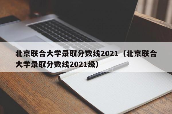 北京联合大学录取分数线2021（北京联合大学录取分数线2021级）