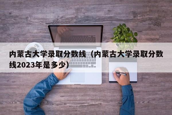 内蒙古大学录取分数线（内蒙古大学录取分数线2023年是多少）