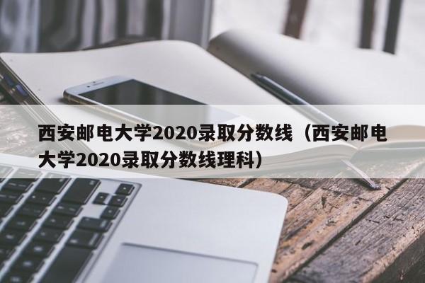 西安邮电大学2020录取分数线（西安邮电大学2020录取分数线理科）
